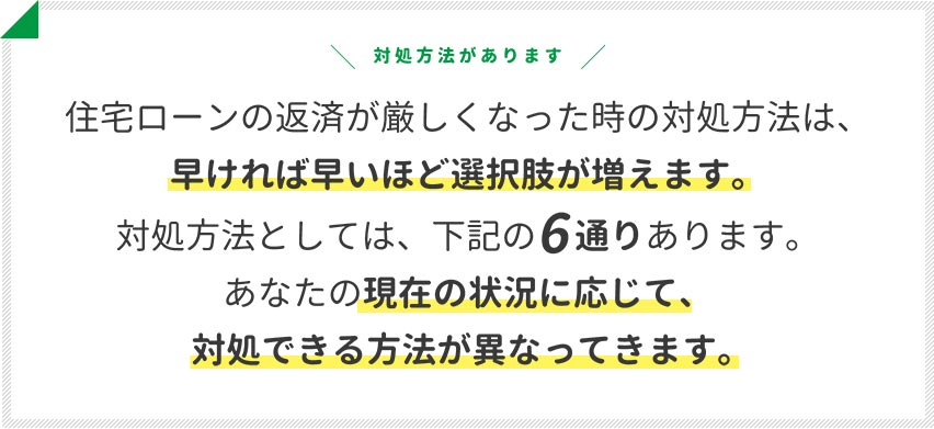 住宅ローンの返済が厳しくなった時の対処方法は、早ければ早いほど選択肢が増えます。対処方法としては、下記の6通りあります。あなたの現在の状況に応じて、対処できる方法が異なってきます。